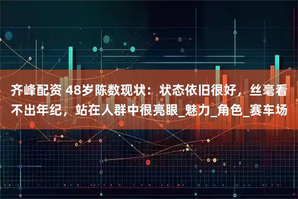 齐峰配资 48岁陈数现状：状态依旧很好，丝毫看不出年纪，站在人群中很亮眼_魅力_角色_赛车场