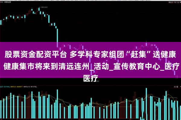 股票资金配资平台 多学科专家组团“赶集”送健康 健康集市将来到清远连州_活动_宣传教育中心_医疗