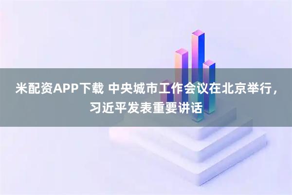 米配资APP下载 中央城市工作会议在北京举行，习近平发表重要讲话