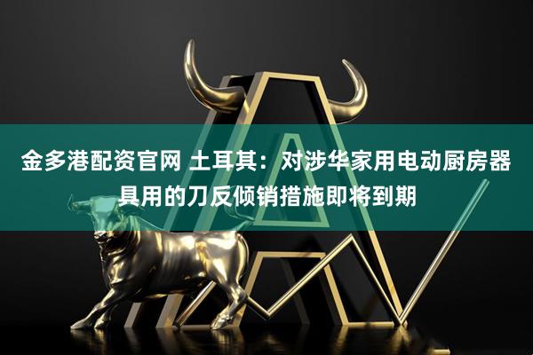 金多港配资官网 土耳其：对涉华家用电动厨房器具用的刀反倾销措施即将到期