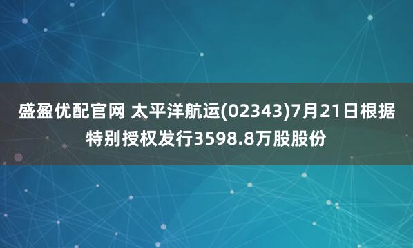 盛盈优配官网 太平洋航运(02343)7月21日根据特别授权发行3598.8万股股份