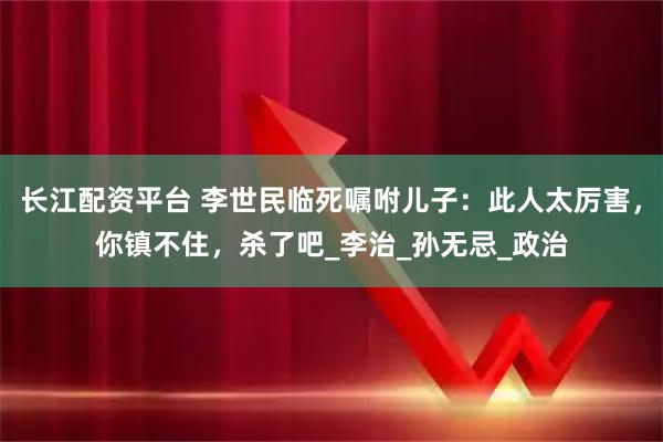 长江配资平台 李世民临死嘱咐儿子：此人太厉害，你镇不住，杀了吧_李治_孙无忌_政治