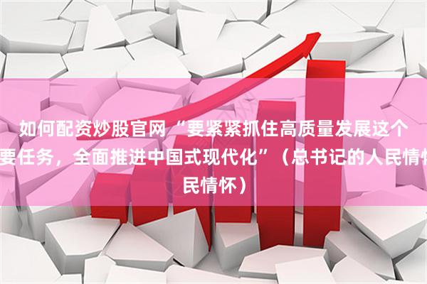 如何配资炒股官网 “要紧紧抓住高质量发展这个首要任务,全面推进中国式现代化”(总书记的人民情怀)