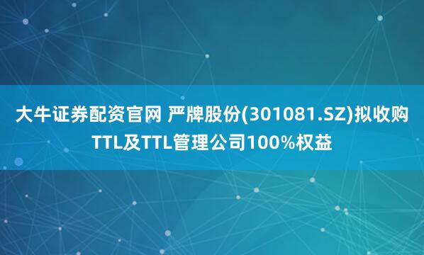 大牛证券配资官网 严牌股份(301081.SZ)拟收购TTL及TTL管理公司100%权益