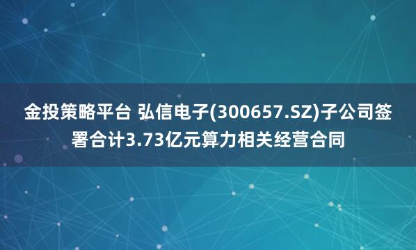 金投策略平台 弘信电子(300657.SZ)子公司签署合计3.73亿元算力相关经营合同