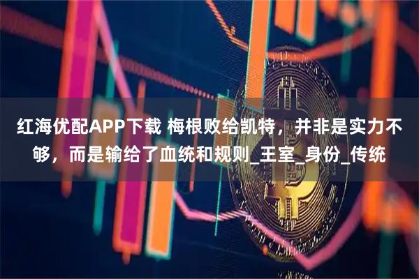 红海优配APP下载 梅根败给凯特,并非是实力不够,而是输给了血统和规则_王室_身份_传统