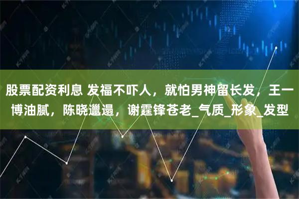 股票配资利息 发福不吓人，就怕男神留长发，王一博油腻，陈晓邋遢，谢霆锋苍老_气质_形象_发型