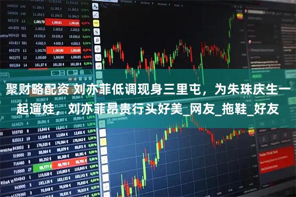 聚财略配资 刘亦菲低调现身三里屯,为朱珠庆生一起遛娃,刘亦菲昂贵行头好美_网友_拖鞋_好友