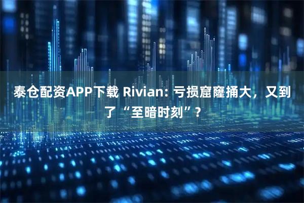 泰仓配资APP下载 Rivian: 亏损窟窿捅大，又到了 “至暗时刻”？