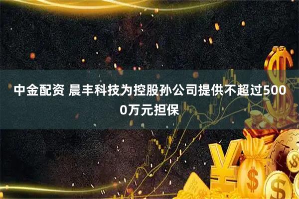 中金配资 晨丰科技为控股孙公司提供不超过5000万元担保