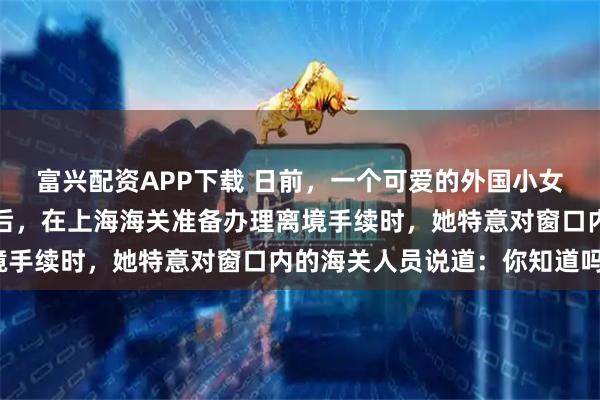 富兴配资APP下载 日前，一个可爱的外国小女孩，跟随家人旅游中国后，在上海海关准备办理离境手续时，她特意对窗口内的海关人员说道：你知道吗？