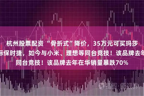 杭州股票配资 “骨折式”降价,35万元可买玛莎拉蒂SUV!过去对标保时捷,如今与小米、理想等同台竞技!该品牌去年在华销量暴跌70%