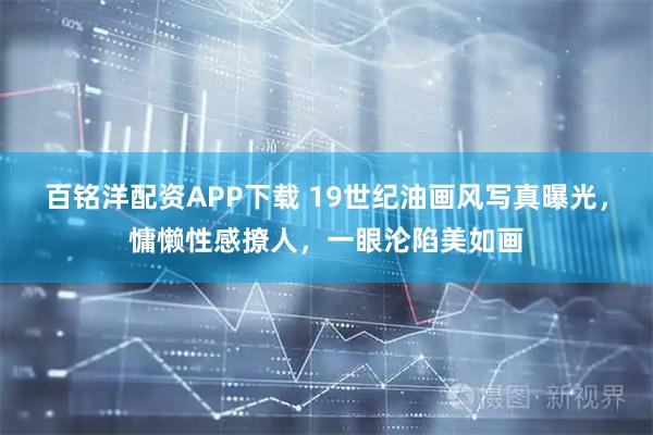 百铭洋配资APP下载 19世纪油画风写真曝光，慵懒性感撩人，一眼沦陷美如画